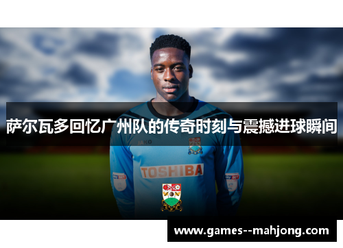 萨尔瓦多回忆广州队的传奇时刻与震撼进球瞬间 萨尔瓦多回忆广州队的传奇时刻与震撼进球瞬间