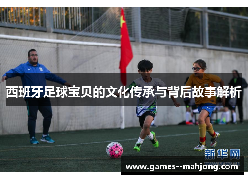 西班牙足球宝贝的文化传承与背后故事解析 西班牙足球宝贝的文化传承与背后故事解析