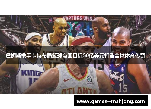 詹姆斯携手卡特布局篮球帝国目标50亿美元打造全球体育传奇 詹姆斯携手卡特布局篮球帝国目标50亿美元打造全球体育传奇