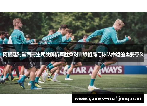 阿根廷对墨西哥生死战解析其胜负对晋级格局与球队命运的重要意义