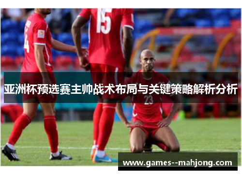 亚洲杯预选赛主帅战术布局与关键策略解析分析 亚洲杯预选赛主帅战术布局与关键策略解析分析