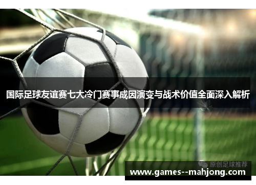 国际足球友谊赛七大冷门赛事成因演变与战术价值全面深入解析 国际足球友谊赛七大冷门赛事成因演变与战术价值全面深入解析