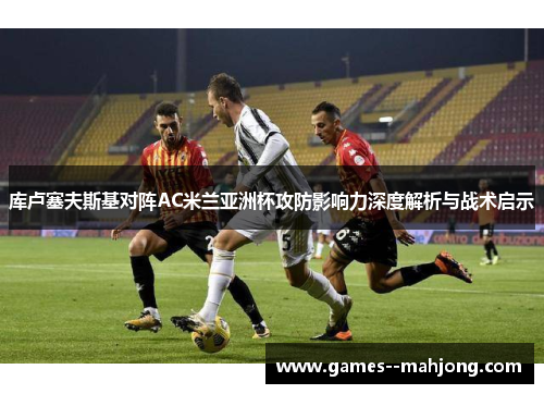 库卢塞夫斯基对阵AC米兰亚洲杯攻防影响力深度解析与战术启示 库卢塞夫斯基对阵AC米兰亚洲杯攻防影响力深度解析与战术启示