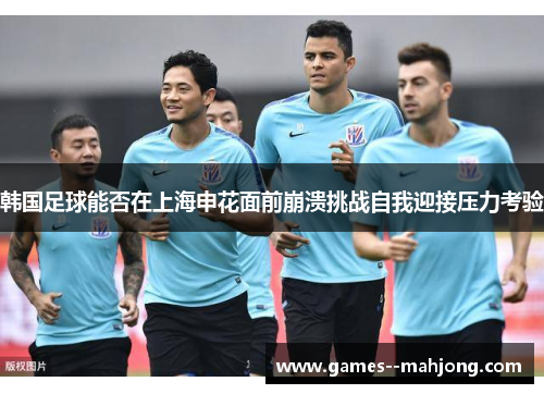 韩国足球能否在上海申花面前崩溃挑战自我迎接压力考验