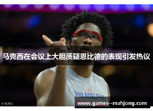 马克西在会议上大胆质疑恩比德的表现引发热议