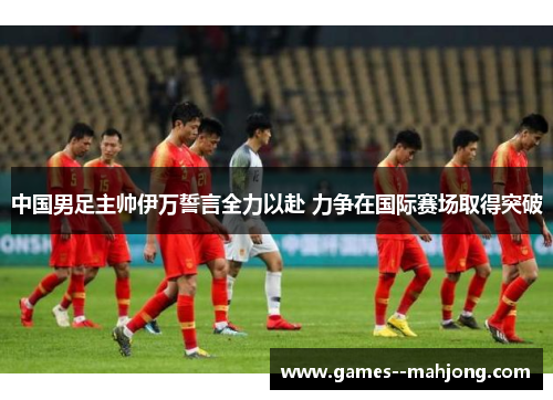 中国男足主帅伊万誓言全力以赴 力争在国际赛场取得突破 中国男足主帅伊万誓言全力以赴 力争在国际赛场取得突破