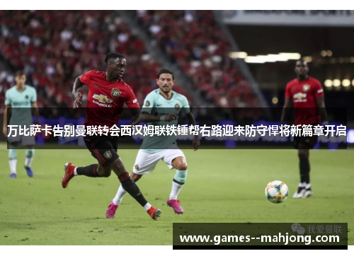 万比萨卡告别曼联转会西汉姆联铁锤帮右路迎来防守悍将新篇章开启 万比萨卡告别曼联转会西汉姆联铁锤帮右路迎来防守悍将新篇章开启
