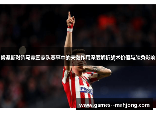 努涅斯对阵马竞国家队赛事中的关键作用深度解析战术价值与胜负影响 努涅斯对阵马竞国家队赛事中的关键作用深度解析战术价值与胜负影响